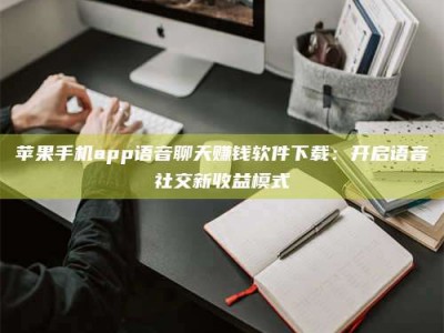 阳泉苹果手机app语音聊天赚钱软件下载：开启语音社交新收益模式